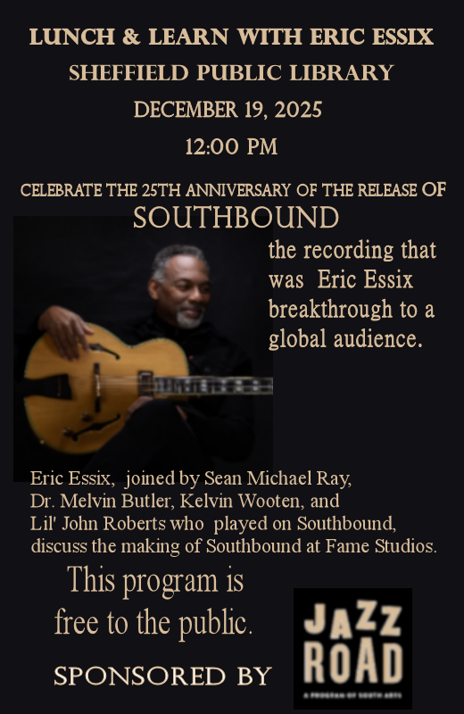 Graphic black background. Pictire of Eric Essix holding a guitar in the left middle of graphic. Lunch & Learn with Eric Essix, Sheffield Public Library, December 19, 2025, 12:00 pm. Celebrate the 25th Anniversary of the release of  SOUTHBOUND,  the recording that was Eric Essix breakthrough to a global audience. Eric Essix,  joined by Sean Michael Ray,  Dr. Melvin Butler, Kelvin Wooten, and Lil' John Roberts who  played on Southbound, discuss the making of Southbound at Fame Studios. This program is free to the public. Sponsored by JAZZ ROAD..